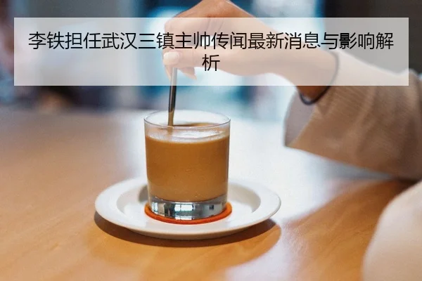 李铁担任武汉三镇主帅传闻最新消息与影响解析