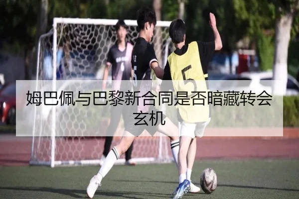 姆巴佩与巴黎新合同是否暗藏转会玄机